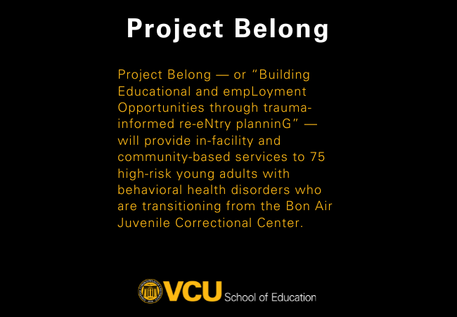 Project Belong — or “Building Educational and empLoyment Opportunities through trauma-informed re-eNtry planninG” — will provide in-facility and community-based services to 75 high-risk young adults with behavioral health disorders who are transitioning from the Bon Air Juvenile Correctional Center.